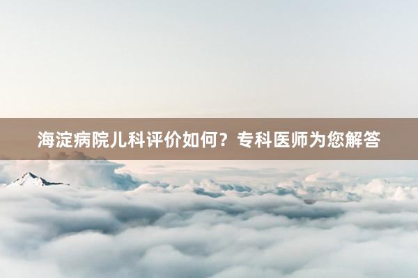 海淀病院儿科评价如何？专科医师为您解答
