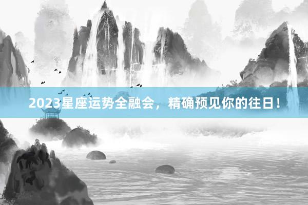 2023星座运势全融会，精确预见你的往日！
